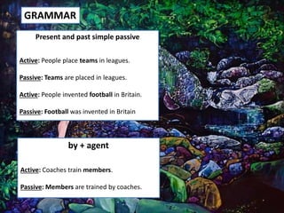 GRAMMAR
Present and past simple passive
Active: People place teams in leagues.
Passive: Teams are placed in leagues.
Active: People invented football in Britain.
Passive: Football was invented in Britain
by + agent
Active: Coaches train members.
Passive: Members are trained by coaches.
 