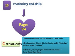 10
Page:
94
C PRONUNCIATION
1 Read the sentences and the phonetics. Then listen.
1 The important thing is this. I’m having a /ði/ /θɪŋ/ /ðɪs/
birthday party. /ˈbɜːθdeɪ/
2 Of course, could you give him our best wishes?
/kɔːs/ /kʊd/ /juː/ /aʊə/
 