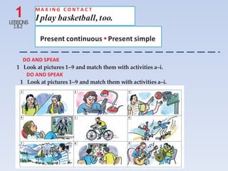 1LESSONS
1&2
M A K I N G C O N T A C T
I play basketball, too.
Present continuous • Present simple
DO AND SPEAK
1 Look at pictures 1–9 and match them with activities a–i.
DO AND SPEAK
1 Look at pictures 1–9 and match them with activities a–i.
1 2 3
4 5 6
7 8 9
 