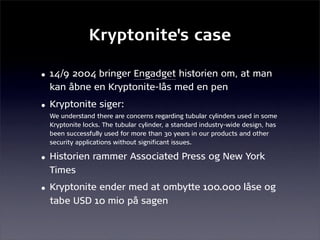 Kryptonite's case

• 14/9 2004 bringer Engadget historien om, at man
  kan åbne en Kryptonite-lås med en pen
• Kryptonite siger:
  We understand there are concerns regarding tubular cylinders used in some
  Kryptonite locks. The tubular cylinder, a standard industry-wide design, has
  been successfully used for more than 30 years in our products and other
  security applications without significant issues.

• Historien rammer Associated Press og New York
  Times
• Kryptonite ender med at ombytte 100.000 låse og
  tabe USD 10 mio på sagen
 