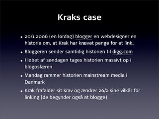 Kraks case

• 20/1 2006 (en lørdag) blogger en webdesigner en
  historie om, at Krak har krævet penge for et link.
• Bloggeren sender samtidig historien til digg.com
• I løbet af søndagen tages historien massivt op i
  blogosfæren
• Mandag rammer historien mainstream media i
  Danmark
• Krak frafalder sit krav og ændrer 26/2 sine vilkår for
  linking (de begynder også at blogge)
 