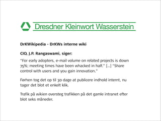 DrKWikipedia - DrKWs interne wiki

CIO, J.P. Rangaswami, siger:
“For early adopters, e-mail volume on related projects is down
75%; meeting times have been whacked in half.” [..] “Share
control with users and you gain innovation.”

Førhen tog det op til 30 dage at publicere indhold internt, nu
tager det blot et enkelt klik.

Trafik på wikien oversteg trafikken på det gamle intranet efter
blot seks måneder.
 