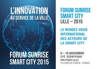 LE RENDEZ-VOUS
INTERNATIONAL
DES ACTEURS DE
LA SMART CITY
9 – 10 NOVEMBRE
CITÉ SCIENTIFIQUE
POLYTECH’LILLE
VILLENEUVE D’ASCQ - FRANCE
L’INNOVATION
AU SERVICE DE LA VILLE
FORUM SUNRISE
SMART CITY
LILLE – 2015
Forum Sunrise
Smart City 2015
 