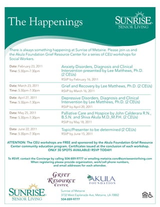 The Happenings

 There is always something happening at Sunrise of Metairie. Please join us and
 the Akula Foundation Grief Resource Center for a series of CEU workshops for
 Social Workers.

 Date: February 23, 2011              Anxiety Disorders, Diagnosis and Clinical
 Time: 5:30pm-7:30pm                  Intervention presented by Lee Matthews, Ph.D.
                                      (2 CEUs)
                                      RSVP by February 16, 2011
 Date: March 23, 2011                 Grief and Recovery by Lee Matthews, Ph.D. (2 CEUs)
 Time: 5:30pm-7:30pm                  RSVP by March 16, 2011

 Date: April 27, 2011                 Depressive Disorders, Diagnosis and Clinical
 Time: 5:30pm-7:30pm                  Intervention by Lee Matthews, Ph.D. (2 CEUs)
                                      RSVP by April 20, 2011
 Date: May 25, 2011                   Palliative Care and Hospice by John Calderara R.N.,
 Time: 5:30pm-7:30pm                  B.S.N. and Shiva Akula M.D.,M.P.H. (2 CEUs)
                                      RSVP by May 18, 2011

 Date: June 22, 2011                  Topic/Presenter to be determined (2 CEUs)
 Time: 5:30pm-7:30pm                  RSVP by June 15, 2011

ATTENTION: The CEU workshops are FREE and sponsored by the Akula Foundation Grief Resource
  Center community education program. Certificates issued at the conclusion of each workshop.
                         ONLY 30 SPOTS AVAILABLE! RSVP TODAY!

To RSVP, contact the Concierge by calling 504-889-9777 or emailing metairie.conc@sunriseseniorliving.com
                 When registering please provide organization, work/cell phone numbers,
                                 and email addresses for each attendee.




                                      Sunrise of Metairie
                                      3732 West Esplanade Ave, Metairie, LA 70002
                                      504-889-9777
 