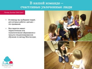 • В команду мы выбираем людей,
для которых работа с детьми –
это призвание.
• Все педагоги имеют
педагогическое или
психологическое образование и
прошли специализированное
обучение по методу Монтессори.
Почему Sunrise Child Care?
В нашей команде –
счастливые увлеченные люди
 