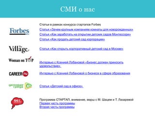 СМИ о нас
Статьи в рамках конкурса стартапов Forbes
Статья «Зачем крупным компаниям комнаты для новорожденных»
Статья «Как заработать на открытии детских садов Монтессори»
Статья «Как продать детский сад корпорации»
Программа СТАРТАП, внимание, марш с М. Шацем и Т. Лазаревой
Первая часть программы
Вторая часть программы
Статья «Как открыть корпоративный детский сад в Москве»
Интервью с Ксенией Лобановой «Бизнес должен приносить
удовольствие»
Интервью с Ксенией Лобановой о бизнесе в сфере образования
Статья «Детский сад в офисе»
 
