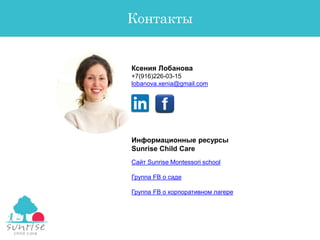 Ксения Лобанова
+7(916)226-03-15
lobanova.xenia@gmail.com
Контакты
Сайт Sunrise Montessori school
Группа FB о саде
Группа FB о корпоративном лагере
Информационные ресурсы
Sunrise Child Care
 