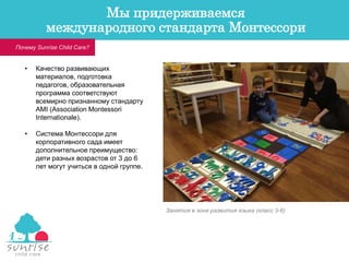 • Качество развивающих
материалов, подготовка
педагогов, образовательная
программа соответствуют
всемирно признанному стандарту
AMI (Association Montessori
Internationale).
• Система Монтессори для
корпоративного сада имеет
дополнительное преимущество:
дети разных возрастов от 3 до 6
лет могут учиться в одной группе.
Занятия в зоне развития языка (класс 3-6)
Почему Sunrise Child Care?
Мы придерживаемся
международного стандарта Монтессори
 