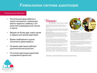 • Постепенный ввод ребенка в
группу начинается с домашнего
визита педагога к ребенку и 30-
минутной индивидуальной сессии
в группе
• Вводим не более двух новых детей
в неделю для мягкой адаптации
• Время пребывания в группе
постепенно увеличивается
• На время адаптации работает
дополнительный ассистент
• По итогам адаптации родителям
отправляется фотоотчет Пример индивидуального фотоотчета
Почему Sunrise Child Care?
Уникальная система адаптации
 