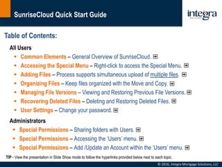 SunriseCloud Quick Start Guide
© 2016, Integra Mortgage Solutions, LLC
Table of Contents:
All Users
 Common Elements – General Overview of SunriseCloud.
 Accessing the Special Menu – Right-click to access the Special Menu.
 Adding Files – Process supports simultaneous upload of multiple files.
 Organizing Files – Keep files organized with the Move and Copy.
 Managing File Versions – Viewing and Restoring Previous File Versions.
 Recovering Deleted Files – Deleting and Restoring Deleted Files.
 User Settings – Change your password.
Administrators
 Special Permissions – Sharing folders with Users.
 Special Permissions – Accessing the ‘Users’ menu.
 Special Permissions – Add /Update an Account within the ‘Users’ menu.
TIP - View the presentation in Slide Show mode to follow the hyperlinks provided below next to each topic.
 