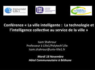 Conférence	
  «	
  La	
  ville	
  intelligente	
  :	
  	
  La	
  technologie	
  et	
  
l’intelligence	
  collec5ve	
  au	
  service	
  de	
  la	
  ville	
  »	
  
	
  Mardi	
  18	
  Novembre	
  	
  
Hôtel	
  Communautaire	
  à	
  Béthune	
  
	
  	
  
Isam	
  Shahrour	
  
Professeur	
  à	
  Lille1/Polytech’Lille	
  
Isam.shahrour@univ-­‐lille1.fr	
  
 