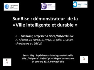 SunRise : démonstrateur de la
«Ville intelligente et durable »
I. Shahrour, professer à Lille1/Polytech’Lille
A. Afaneh, EL Farah, B. Ayari, D. Sakr, V. Collot,
chercheurs au LGCgE
Smart City : Expérimentations à grande échelle
Lille1/Polytech’Lille/LGCgE –Eiffage Construction
14 octobre 2014, Polytech’Lille
 