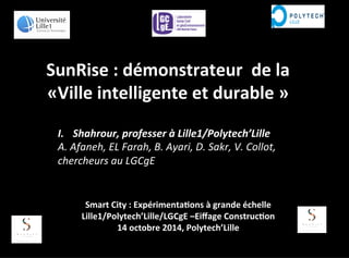SunRise 
: 
démonstrateur 
de 
la 
«Ville 
intelligente 
et 
durable 
» 
I. Shahrour, 
professer 
à 
Lille1/Polytech’Lille 
A. 
Afaneh, 
EL 
Farah, 
B. 
Ayari, 
D. 
Sakr, 
V. 
Collot, 
chercheurs 
au 
LGCgE 
Smart 
City 
: 
Expérimenta<ons 
à 
grande 
échelle 
Lille1/Polytech’Lille/LGCgE 
–Eiffage 
Construc<on 
14 
octobre 
2014, 
Polytech’Lille 
 