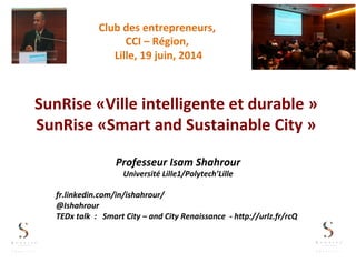 SunRise	
  «Ville	
  intelligente	
  et	
  durable	
  »	
  
SunRise	
  «Smart	
  and	
  Sustainable	
  City	
  »	
  
Professeur	
  Isam	
  Shahrour	
  
Université	
  Lille1/Polytech’Lille	
  
	
  
fr.linkedin.com/in/ishahrour/	
  
@Ishahrour	
  
TEDx	
  talk	
  	
  :	
  	
  	
  Smart	
  City	
  –	
  and	
  City	
  Renaissance	
  	
  -­‐	
  hHp://urlz.fr/rcQ	
  
Club	
  des	
  entrepreneurs,	
  	
  
CCI	
  –	
  Région,	
  
	
  Lille,	
  19	
  juin,	
  2014	
  	
  
 