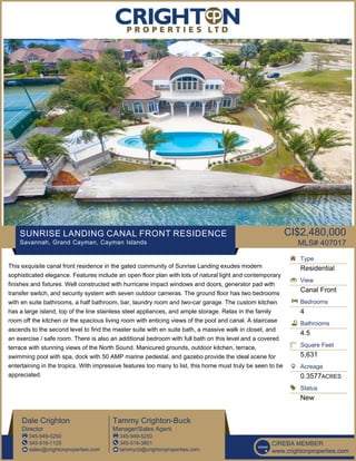 SUNRISE LANDING CANAL FRONT RESIDENCE
Savannah, Grand Cayman, Cayman Islands
CI$2,480,000
MLS# 407017
This exquisite canal front residence in the gated community of Sunrise Landing exudes modern
sophisticated elegance. Features include an open floor plan with lots of natural light and contemporary
finishes and fixtures. Well constructed with hurricane impact windows and doors, generator pad with
transfer switch, and security system with seven outdoor cameras. The ground floor has two bedrooms
with en suite bathrooms, a half bathroom, bar, laundry room and two-car garage. The custom kitchen
has a large island, top of the line stainless steel appliances, and ample storage. Relax in the family
room off the kitchen or the spacious living room with enticing views of the pool and canal. A staircase
ascends to the second level to find the master suite with en suite bath, a massive walk in closet, and
an exercise / safe room. There is also an additional bedroom with full bath on this level and a covered
terrace with stunning views of the North Sound. Manicured grounds, outdoor kitchen, terrace,
swimming pool with spa, dock with 50 AMP marine pedestal, and gazebo provide the ideal scene for
entertaining in the tropics. With impressive features too many to list, this home must truly be seen to be
appreciated.
Type
Residential
View
Canal Front
Bedrooms
4
Bathrooms
4.5
Square Feet
5,631
Acreage
0.3577ACRES
Status
New
Dale Crighton
Director
345-949-5250
345-516-1125
dalec@crightonproperties.com
Tammy Crighton-Buck
Manager/Sales Agent
345-949-5250
345-516-3801
tammycb@crightonproperties.com
CIREBA MEMBER
www.crightonproperties.com
 