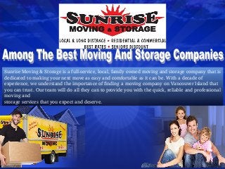Sunrise Moving & Storage is a full­service, local, family owned moving and storage company that is 
dedicated to making your next move as easy and comfortable as it can be. With a decade of 
experience, we understand the importance of finding a moving company on Vancouver Island that 
you can trust. Our team will do all they can to provide you with the quick, reliable and professional 
moving and
storage services that you expect and deserve.
 