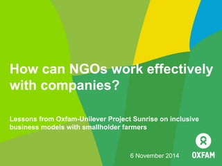 How can NGOs work effectively
with companies?
6 November 2014
Lessons from Oxfam-Unilever Project Sunrise on inclusive
business models with smallholder farmers
 