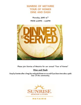 SUNRISE OF METAIRIE
TOUR OF HOMES
DINE AND DASH
Thursday, JUNE 14TH
FROM 4:00PM – 5:30PM
Please join Sunrise of Metairie for our annual “Tour of Homes”
Dine and Dash
Stop by Sunrise after a long day and grab dinner on us and if you have time take a quick
tour of the community.
 