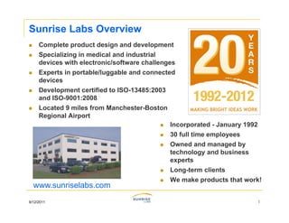 Sunrise Labs Overview
    Complete product design and development
    Specializing in medical and industrial
     devices with electronic/software challenges
    Experts in portable/luggable and connected
     devices
    Development certified to ISO-13485:2003
     and ISO-9001:2008
         ISO 9001:2008
    Located 9 miles from Manchester-Boston
     Regional Airport
                                              Incorporated - January 1992
                                              30 full time employees
                                              Owned and managed by
                                               technology and business
                                               experts
                                              Long-term clients
                                              We make products that work!
    www.sunriselabs.com
9/12/2011                                                               1
 