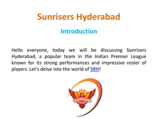 Sunrisers Hyderabad
Introduction
Hello everyone, today we will be discussing Sunrisers
Hyderabad, a popular team in the Indian Premier League
known for its strong performances and impressive roster of
players. Let's delve into the world of SRH!
 