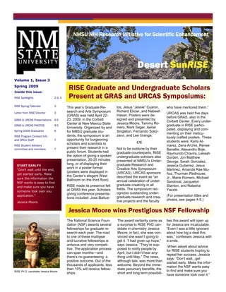 NMSU NIH Research Initiative for Scientific Enhancement
                                        Busi ne ss Name




                                                                                     Desert SunRISE
Volume 1, Issue 3
Spring 2009
Inside this issue:
                                         RISE Graduate and Undergraduate Scholars
RISE Spotlights                2-3, 5    Present at GRAS and URCAS Symposiums:
RISE Spring Calendar           3        This year’s Graduate Re-        los, Jesus “Jessie” Cuaron,      who have mentored them.”
Letter from RISE Director      3        search and Arts Symposium       Richard Elicier, and Nabeeh
                                                                                                         URCAS was held five days
                                        (GRAS) was held April 22-       Hasan. Posters were de-
                                                                                                         before GRAS, also in the
GRAS & URCAS Presentations 4-5          23, 2009, in the Corbett        signed and presented by:
                                                                                                         Corbett Center. Every under-
                                        Center at New Mexico State      Jessica Moore, Tammy Ro-
GRAS & URCAS PHOTOS            4-5                                                                       graduate in RISE partici-
                                        University. Organized by and    mero, Mark Seger, Aerial
Spring 2009 Graduates          6                                                                         pated, displaying and com-
                                        for NMSU graduate stu-          Singleton, Fernando Solor-
                                                                                                         menting on their meticu-
RISE Program Contact Info               dents, the symposium is an      zano, and Lee Uranga.
                                                                                                         lously crafted posters. These
and Office Staff               7        opportunity for burgeoning
                                        scholars and scientists to                                      students were: Karla Al-
RISE Student Advisory                                                                                    marez, Zena Archie, Renee
committee and members          7        present their research in a     Not to be outdone by their       Banallie, Alexandru Boje,
                                        public forum. Students had      graduate counterparts, RISE      Raymundo Chavira, Lekeah
                                        the option of giving a spoken   undergraduate scholars also      Durden, Jon Matthew
                                        presentation, 20-25 minutes     presented at NMSU’s Under-       George, Sarah Gonzalez,
                                        long, or of displaying their    graduate Research and
  START EARLY!!                                                                                          Jessica Gutierrez, Jesus
                                        work in a poster format         Creative Arts Symposium
  “Don’t wait until the end,                                                                             Martinez, Amanda Rae Mu-
                                        (posters were displayed in      (URCAS). URCAS sponsors
  get started early. Make                                                                                ñoz, Thurman Redhouse,
                                        the Center’s elegant West       described the event as “an
  sure the information the                                                                               Jr., Marie Romero, Michael
                                        Ballroom on the third floor).   annual celebration of under-
  NSF wants is easy to find                                                                              Sandoval, Jacquelyn
                                        RISE made its presence felt     graduate creativity in all       Stanton, and Natasha
  and make sure you have
                                        at GRAS this year. Scholars     fields. The symposium rec-       Yazzie.
  someone look over you
                                        giving conference presenta-     ognizes outstanding under-
  application.”
                                                                        graduate research and crea-      (For presentation titles and
                                        tions included: Jose Bañue-
                                                                        tive projects and the faculty    photos, see pages 4-5.)
  Jessica Moore.


                                         Jessica Moore wins Prestigious NSF Fellowship
                                        The National Science Foun-      The award certainly came as      ties this award will open up
                                        dation (NSF) awards several     a surprise to RISE PhD can-      for Jessica are incalculable.
                                        fellowships for graduate re-    didate in chemistry Jessica      “Even I was a little ignorant
                                        search each year. The road      Moore; in fact, she was con-     about how big a deal this
                                        to one of these multiyear       vinced she wasn’t going to       was,” confesses Jessica with
                                        and lucrative fellowships is    get it. “I had given up hope,”   a smile.
                                        arduous and very competi-       says Jessica. “They’re sup-
                                                                                                          When asked about advice
                                        tive. The application process   posed to notify people by
                                                                                                         for RISE students hoping to
                                        can span months—and             April, but I didn’t hear any-
                                                                                                         repeat her success, Jessica
                                        there’s no guaranteeing a       thing until May.” The news,
                                                                                                         says: “Don’t wait...get
                                        positive outcome. Out of the    although late, was more than
                                                                                                         started early. Make the infor-
                                        thousands of applicants, less   welcome. Beyond the imme-
                                                                                                         mation the NSF wants easy
                                        than 10% will receive fellow-   diate pecuniary benefits, the
RISE Ph.D. candidate Jessica Moore                                                                       to find and make sure you
                                        ships.                          short and long term possibili-
                                                                                                         have someone look over it.”
 