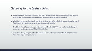 Gateway to the Eastern Asia:
 The North East India surrounded by China, Bangladesh, Myanmar, Nepal and Bhutan
acts as the nerve centre for trade and commerce with these countries.
 Woollen clothes and spices from Bhutan, jute from Bangladesh, gems, jewellery and
food items from Myanmar are been imported to India
 The North East Federation on InternationalTrade (NEFIT) is a nodal trade body of
exporters and importers of North East India.
 Look East Policy by govt. of India provided a new dimensions of trade opportunities
from its neighboring countries.
 