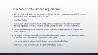 How can North-Eastern region rise
 Allocation of Rs 2,030 crore in the Union Budget, which is an increase of Rs 101 crore as
against last year's outlay of Rs 1,929 crore.
 Look East Policy
 Vision 2020 which widely aims at sustainable development with commitment of
developing roads, railways, airports, schools, hospitals and academic institutions.
 Encouragement of private investors, with a substantial improvement in the law and
order situation.
 Formation of Governmental institutions like education, tourism, trade with promotion
of local products like tea, silk, carpet and many more
 Improving transportation, electricity and communication facilities
 entrepreneurial motivation on the part of the local people.
 