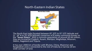 North-Eastern Indian States
The North-East India (located between 87 32′E to 97 52′E latitude and
21 34′ N to 29 50′N latitude) comprises of 8 states commonly known as
the “Seven Sisters”. With a common population of around 43-44 million,
they are Arunachal Pradesh, Assam, Manipur, Meghalaya, Mizoram,
Sikkim, Nagaland and Tripura.
It has over 2000 km of border with Bhutan, China, Myanmar and
Bangladesh and is connected to the rest of India by a narrow 20 km
wide corridor of land.
 