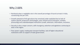 Why 2.66%
 Northeast plays a negligible role in the overall percentage of tourist arrivals in India,
constituting one per cent.
 Growth potential of hill agriculture has remained under-exploited due to lack of
system-specific production technologies, poor infrastructure (transport, markets,
processing) and underdeveloped institutions (credit, extension, information, insurance.
 Security is also a major concern, with insurgency, extortion and agitations continuing to
exist in the region.
 Poor power supply, inadequate transport facilities, lack of higher educational
institutions with no support of state government.
 