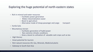Exploring the huge potential of north-eastern states
• Rich in mineral and water resources
• Facilitates power generation
• Makes industrialisation easier
• Boost to agriculture
• Alternative mode of cheap passenger and cargo transport
• Fertile Soils
• Mountainous terrain
• Facilitates generation of hydel power
• Non-extreme climatic conditions
• Gives a boost to cultivation of valuable cash crops such as tea
• High literacy
• Great potential for tourism
• Rich natural resources-Oil, Gas, Minerals, Medicinal plants
• Gateway to South-East Asia
 