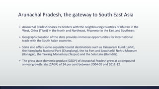 Arunachal Pradesh, the gateway to South East Asia
 Arunachal Pradesh shares its borders with the neighbouring countries of Bhutan in the
West, China (Tibet) in the North and Northeast, Myanmar in the East and Southeast
 Geographic location of the state provides immense opportunities for international
trade with the South Asian countries.
 State also offers some exquisite tourist destinations such as Parasuram Kund (Lohit),
the Namdapha National Park (Changlang), the Ita Fort and Jawaharlal Nehru Museum
(Itanagar), the Tawang Monastery (Tezpur) and the Sela Lake (Bomdila).
 The gross state domestic product (GSDP) of Arunachal Pradesh grew at a compound
annual growth rate (CAGR) of 14 per cent between 2004-05 and 2011-12
 