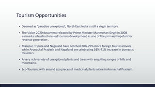 Tourism Opportunities
 Deemed as 'paradise unexplored', North East India is still a virgin territory.
 The Vision 2020 document released by Prime Minister Manmohan Singh in 2008
earmarks infrastructure-led tourism development as one of the primary hopefuls for
revenue generation .
 Manipur, Tripura and Nagaland have notched 20%-29% more foreign tourist arrivals
while Arunachal Pradesh and Nagaland are celebrating 36%-41% increase in domestic
travellers.
 A very rich variety of unexplored plants and trees with engulfing ranges of hills and
mountains.
 Eco-Tourism, with around 500 pieces of medicinal plants alone in Arunachal Pradesh.
 