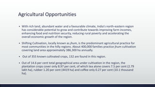 Agricultural Opportunities
 With rich land, abundant water and a favourable climate, India's north-eastern region
has considerable potential to grow and contribute towards improving farm incomes,
enhancing food and nutrition security, reducing rural poverty and accelerating the
overall economic growth of the region.
 Shifting Cultivation, locally known as jhum, is the predominant agricultural practice for
most communities in the hilly regions. About 400,000 families practice jhum cultivation
covering land area approximately 386,300 ha annually.
 Out of 355 known cultivated crops, 132 are found in this region.
 Out of 14.6 per cent total geographical area under cultivation in the region, the
plantation crops cover only 8.97 per cent, of which tea alone covers 7.5 per cent (2.79
lakh ha), rubber 1.20 per cent (4419 ha) and coffee only 0.27 per cent (10.1 thousand
ha).
 