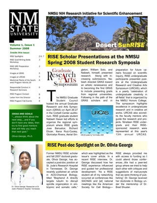 NMSU NIH Research Initiative for Scientific Enhancement
                                              Busi ne ss Name




Volume 1, Issue 1
Summer 2008
                                                                                                     Desert SunRISE
Inside this issue:
RISE Spotlights
RISE Grad-Writing Skills
                                     2-4, 7
                                     3
                                               RISE Scholar Presentations at the NMSU
Workshop
                                               Spring 2008 Student Research Symposia
RISE GRE Preparation                 3
Workshop
                                                                               gleton, William Soto, and             preparation for future ca-
Images at GRAS                       5                                         Nabeeh, himself, presented            reers focused on scientific
Images at URCAS                      5                                         research.    Along with in-           inquiry, RISE undergraduate
Medicinal Plants of the South-       6
                                                                               creasing submissions, Na-             participants presented post-
west Program Admits 24                                                         beeh directed GRAS toward             ers at the Undergraduate
                                                                               an artistic renaissance and           Research and Creative Arts
Responsible Conduct in               6                                         to becoming the first GRAS            Symposium (URCAS), which




                                              T
Research Seminars
                                                                               to include presenting grads           is a yearly “celebration of
RISE Program Contact                 8                                         from regional universities.           undergraduate creativity in
Letter from the Director             8                  he NMSU Graduate       Following in the path of the          all fields” that is organized by
RISE Program Fall Events             8                  Student    Council     GRAS scholars and in                  the NMSU Honors College.
                                              hosted the annual Graduate                                             The symposium highlights
                                              Research and Arts Sympo-                                               excellence in undergraduate
                                              sium (GRAS) on April 26-27                                             research and in creative art
  IDEAS AND GOALS                             in the Corbett Center audito-                                          works. URCAS also accred-
  “...always think about the                  rium. RISE graduate student                                            its the faculty mentors who
  next step,...and if you                     Nabeeh Hasan led efforts to                                            guide the research and pro-
  don‟t have any ideas, then                  organize the regional sym-                                             jects. Nineteen RISE under-
  try to find good mentors                    posium where RISE grads                                                grads and their RISE-
  that will help you reach                    Jose Banuelos, Richard                                                 sponsored research were
  that next goal.”                            Elicier, Iliana Ruiz-Cooley,                                           represented at this year's
                                              Gloricelys Rivera, Aerial Sin-   URCAS poster by Toni Kinstle, 2008.   13t h an nu al URCA S.
  Olivia George, Ph.D.



                                              RISE Post-doc Spotlight on Dr. Olivia George
                                              Former NMSU RISE scholar          which was highlighted as the         RISE always provided me
                                              and fall 2007 doctoral gradu-     issue‟s cover article. In a          with access to funding so I
                                              ate, Olivia George, has ac-       recent RISE interview, Dr.           could attend those confer-
                                              cepted a post-doc position at     George discussed how her             ences...We had a peer-led
                                              St. Jude‟s Research Hospital      RISE experience influenced           group where we tried to help
                                              in Tennessee. Dr. George          and guided her professional          each other with critiques and
                                              recently published an article     development: “As a RISE              suggestions of manuscripts
                                              in ACS-Chemical Biology,          student all of my networking         that we were thinking of pub-
                                              titled “Bisphenol A directly      occurred at conferences like         lishing”. Dr. George received
                                              targets tubulin to disrupt        SACNAS and [at] national             her doctorate in Biology un-
                                              spindle organization in em-       meetings like the American           der the mentorship of Dr.
  Dr. Olivia George, Researcher at St.        bryonic and somatic cells,”       Society for Cell Biology—            Brad Shuster.
  Jude‟s Research Hospital, Tennessee
 