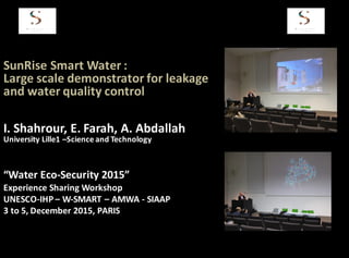 SunRise	
  Smart	
  Water	
  :	
  
Large	
  scale	
  demonstrator	
  for	
  leakage	
  
and	
  water	
  quality	
  control	
  
“Water	
  Eco-­‐Security	
  2015”
Experience	
  Sharing	
  Workshop	
  	
  	
  
UNESCO-­‐IHP	
  – W-­‐SMART	
  – AMWA	
  -­‐ SIAAP
3	
  to	
  5,	
  December	
  2015,	
  PARIS
I.	
  Shahrour,	
  E.	
  Farah,	
  A.	
  Abdallah
University	
  Lille1	
  –Science	
  and	
  Technology
 