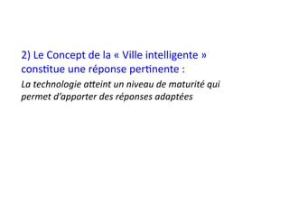 2)	
  Le	
  Concept	
  de	
  la	
  «	
  Ville	
  intelligente	
  »	
  
cons1tue	
  une	
  réponse	
  per1nente	
  :	
  
La	
  technologie	
  aOeint	
  un	
  niveau	
  de	
  maturité	
  qui	
  
permet	
  d’apporter	
  des	
  réponses	
  adaptées	
  
 