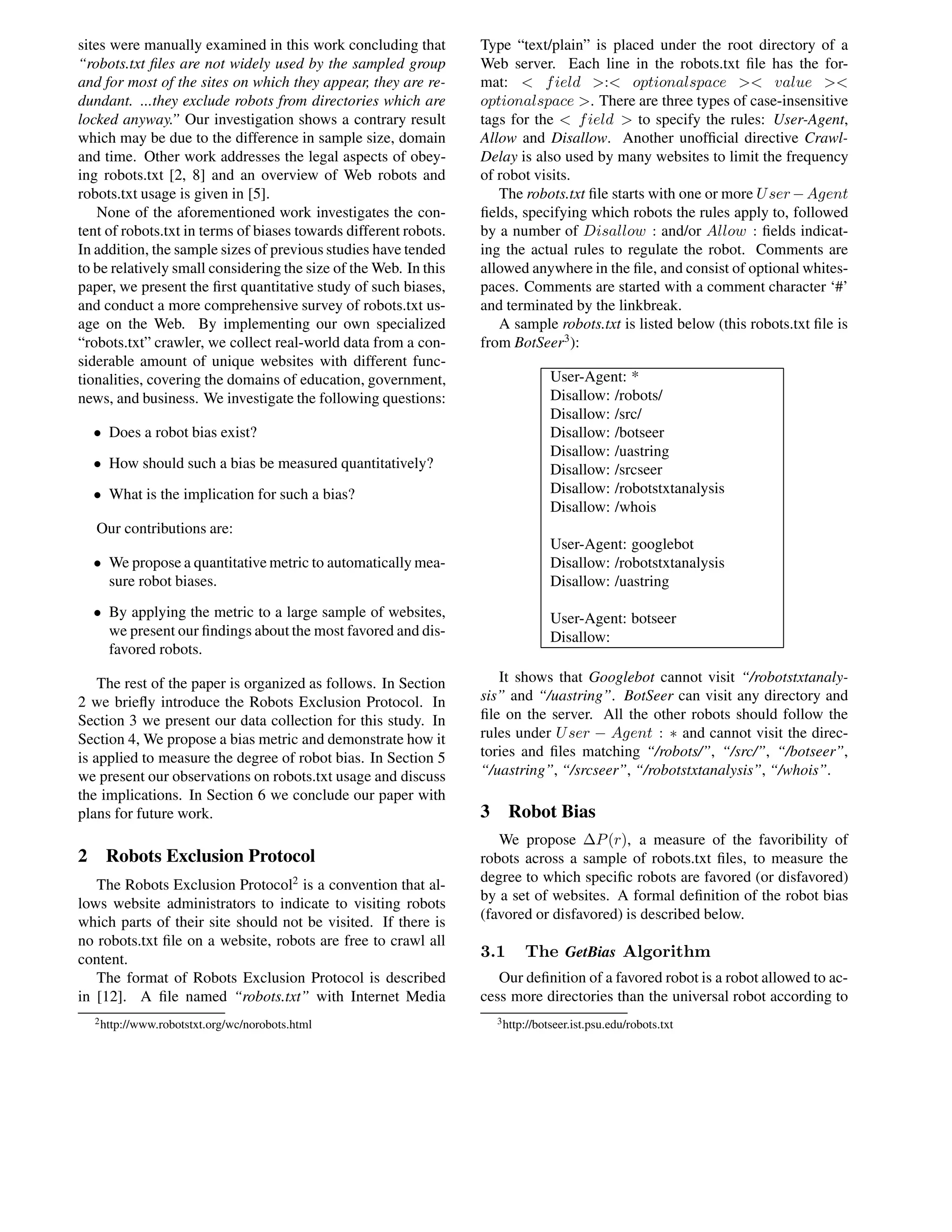 sites were manually examined in this work concluding that
“robots.txt ﬁles are not widely used by the sampled group
and for most of the sites on which they appear, they are re-
dundant. ...they exclude robots from directories which are
locked anyway.” Our investigation shows a contrary result
which may be due to the difference in sample size, domain
and time. Other work addresses the legal aspects of obey-
ing robots.txt [2, 8] and an overview of Web robots and
robots.txt usage is given in [5].
None of the aforementioned work investigates the con-
tent of robots.txt in terms of biases towards different robots.
In addition, the sample sizes of previous studies have tended
to be relatively small considering the size of the Web. In this
paper, we present the ﬁrst quantitative study of such biases,
and conduct a more comprehensive survey of robots.txt us-
age on the Web. By implementing our own specialized
“robots.txt” crawler, we collect real-world data from a con-
siderable amount of unique websites with different func-
tionalities, covering the domains of education, government,
news, and business. We investigate the following questions:
• Does a robot bias exist?
• How should such a bias be measured quantitatively?
• What is the implication for such a bias?
Our contributions are:
• We propose a quantitative metric to automatically mea-
sure robot biases.
• By applying the metric to a large sample of websites,
we present our ﬁndings about the most favored and dis-
favored robots.
The rest of the paper is organized as follows. In Section
2 we brieﬂy introduce the Robots Exclusion Protocol. In
Section 3 we present our data collection for this study. In
Section 4, We propose a bias metric and demonstrate how it
is applied to measure the degree of robot bias. In Section 5
we present our observations on robots.txt usage and discuss
the implications. In Section 6 we conclude our paper with
plans for future work.
2 Robots Exclusion Protocol
The Robots Exclusion Protocol2
is a convention that al-
lows website administrators to indicate to visiting robots
which parts of their site should not be visited. If there is
no robots.txt ﬁle on a website, robots are free to crawl all
content.
The format of Robots Exclusion Protocol is described
in [12]. A ﬁle named “robots.txt” with Internet Media
2http://www.robotstxt.org/wc/norobots.html
Type “text/plain” is placed under the root directory of a
Web server. Each line in the robots.txt ﬁle has the for-
mat: < field >:< optionalspace >< value ><
optionalspace >. There are three types of case-insensitive
tags for the < field > to specify the rules: User-Agent,
Allow and Disallow. Another unofﬁcial directive Crawl-
Delay is also used by many websites to limit the frequency
of robot visits.
The robots.txt ﬁle starts with one or more User−Agent
ﬁelds, specifying which robots the rules apply to, followed
by a number of Disallow : and/or Allow : ﬁelds indicat-
ing the actual rules to regulate the robot. Comments are
allowed anywhere in the ﬁle, and consist of optional whites-
paces. Comments are started with a comment character ‘#’
and terminated by the linkbreak.
A sample robots.txt is listed below (this robots.txt ﬁle is
from BotSeer3
):
User-Agent: *
Disallow: /robots/
Disallow: /src/
Disallow: /botseer
Disallow: /uastring
Disallow: /srcseer
Disallow: /robotstxtanalysis
Disallow: /whois
User-Agent: googlebot
Disallow: /robotstxtanalysis
Disallow: /uastring
User-Agent: botseer
Disallow:
It shows that Googlebot cannot visit “/robotstxtanaly-
sis” and “/uastring”. BotSeer can visit any directory and
ﬁle on the server. All the other robots should follow the
rules under User − Agent : ∗ and cannot visit the direc-
tories and ﬁles matching “/robots/”, “/src/”, “/botseer”,
“/uastring”, “/srcseer”, “/robotstxtanalysis”, “/whois”.
3 Robot Bias
We propose ∆P(r), a measure of the favoribility of
robots across a sample of robots.txt ﬁles, to measure the
degree to which speciﬁc robots are favored (or disfavored)
by a set of websites. A formal deﬁnition of the robot bias
(favored or disfavored) is described below.
3.1 The GetBias Algorithm
Our deﬁnition of a favored robot is a robot allowed to ac-
cess more directories than the universal robot according to
3http://botseer.ist.psu.edu/robots.txt
 