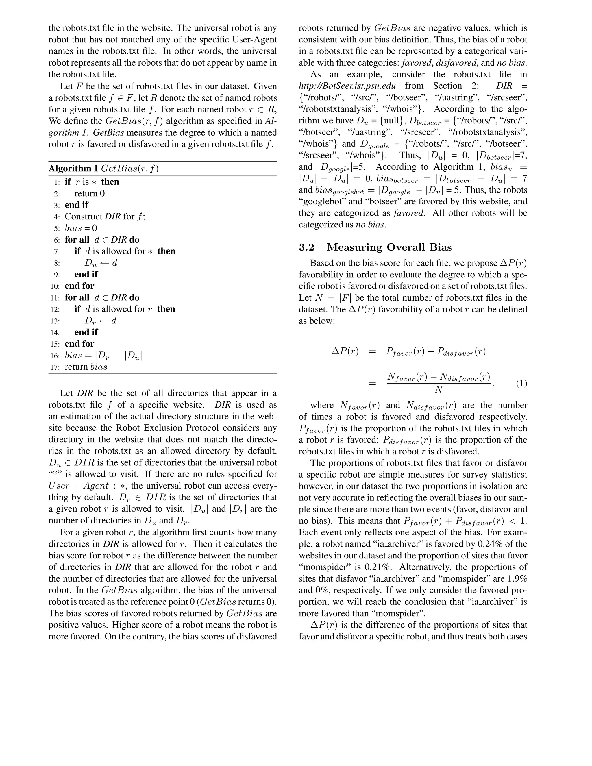 the robots.txt ﬁle in the website. The universal robot is any
robot that has not matched any of the speciﬁc User-Agent
names in the robots.txt ﬁle. In other words, the universal
robot represents all the robots that do not appear by name in
the robots.txt ﬁle.
Let F be the set of robots.txt ﬁles in our dataset. Given
a robots.txt ﬁle f ∈ F, let R denote the set of named robots
for a given robots.txt ﬁle f. For each named robot r ∈ R,
We deﬁne the GetBias(r, f) algorithm as speciﬁed in Al-
gorithm 1. GetBias measures the degree to which a named
robot r is favored or disfavored in a given robots.txt ﬁle f.
Algorithm 1 GetBias(r, f)
1: if r is ∗ then
2: return 0
3: end if
4: Construct DIR for f;
5: bias = 0
6: for all d ∈ DIR do
7: if d is allowed for ∗ then
8: Du ← d
9: end if
10: end for
11: for all d ∈ DIR do
12: if d is allowed for r then
13: Dr ← d
14: end if
15: end for
16: bias = |Dr| − |Du|
17: return bias
Let DIR be the set of all directories that appear in a
robots.txt ﬁle f of a speciﬁc website. DIR is used as
an estimation of the actual directory structure in the web-
site because the Robot Exclusion Protocol considers any
directory in the website that does not match the directo-
ries in the robots.txt as an allowed directory by default.
Du ∈ DIR is the set of directories that the universal robot
“*” is allowed to visit. If there are no rules speciﬁed for
User − Agent : ∗, the universal robot can access every-
thing by default. Dr ∈ DIR is the set of directories that
a given robot r is allowed to visit. |Du| and |Dr| are the
number of directories in Du and Dr.
For a given robot r, the algorithm ﬁrst counts how many
directories in DIR is allowed for r. Then it calculates the
bias score for robot r as the difference between the number
of directories in DIR that are allowed for the robot r and
the number of directories that are allowed for the universal
robot. In the GetBias algorithm, the bias of the universal
robot is treated as the reference point 0 (GetBias returns 0).
The bias scores of favored robots returned by GetBias are
positive values. Higher score of a robot means the robot is
more favored. On the contrary, the bias scores of disfavored
robots returned by GetBias are negative values, which is
consistent with our bias deﬁnition. Thus, the bias of a robot
in a robots.txt ﬁle can be represented by a categorical vari-
able with three categories: favored, disfavored, and no bias.
As an example, consider the robots.txt ﬁle in
http://BotSeer.ist.psu.edu from Section 2: DIR =
{“/robots/”, “/src/”, “/botseer”, “/uastring”, “/srcseer”,
“/robotstxtanalysis”, “/whois”}. According to the algo-
rithm we have Du = {null}, Dbotseer = {“/robots/”, “/src/”,
“/botseer”, “/uastring”, “/srcseer”, “/robotstxtanalysis”,
“/whois”} and Dgoogle = {“/robots/”, “/src/”, “/botseer”,
“/srcseer”, “/whois”}. Thus, |Du| = 0, |Dbotseer|=7,
and |Dgoogle|=5. According to Algorithm 1, biasu =
|Du| − |Du| = 0, biasbotseer = |Dbotseer| − |Du| = 7
and biasgooglebot = |Dgoogle| − |Du| = 5. Thus, the robots
“googlebot” and “botseer” are favored by this website, and
they are categorized as favored. All other robots will be
categorized as no bias.
3.2 Measuring Overall Bias
Based on the bias score for each ﬁle, we propose ∆P(r)
favorability in order to evaluate the degree to which a spe-
ciﬁc robot is favored or disfavored on a set of robots.txt ﬁles.
Let N = |F| be the total number of robots.txt ﬁles in the
dataset. The ∆P(r) favorability of a robot r can be deﬁned
as below:
∆P(r) = Pfavor(r) − Pdisfavor(r)
=
Nfavor(r) − Ndisfavor(r)
N
. (1)
where Nfavor(r) and Ndisfavor(r) are the number
of times a robot is favored and disfavored respectively.
Pfavor(r) is the proportion of the robots.txt ﬁles in which
a robot r is favored; Pdisfavor(r) is the proportion of the
robots.txt ﬁles in which a robot r is disfavored.
The proportions of robots.txt ﬁles that favor or disfavor
a speciﬁc robot are simple measures for survey statistics;
however, in our dataset the two proportions in isolation are
not very accurate in reﬂecting the overall biases in our sam-
ple since there are more than two events (favor, disfavor and
no bias). This means that Pfavor(r) + Pdisfavor(r) < 1.
Each event only reﬂects one aspect of the bias. For exam-
ple, a robot named “ia archiver” is favored by 0.24% of the
websites in our dataset and the proportion of sites that favor
“momspider” is 0.21%. Alternatively, the proportions of
sites that disfavor “ia archiver” and “momspider” are 1.9%
and 0%, respectively. If we only consider the favored pro-
portion, we will reach the conclusion that “ia archiver” is
more favored than “momspider”.
∆P(r) is the difference of the proportions of sites that
favor and disfavor a speciﬁc robot, and thus treats both cases
 