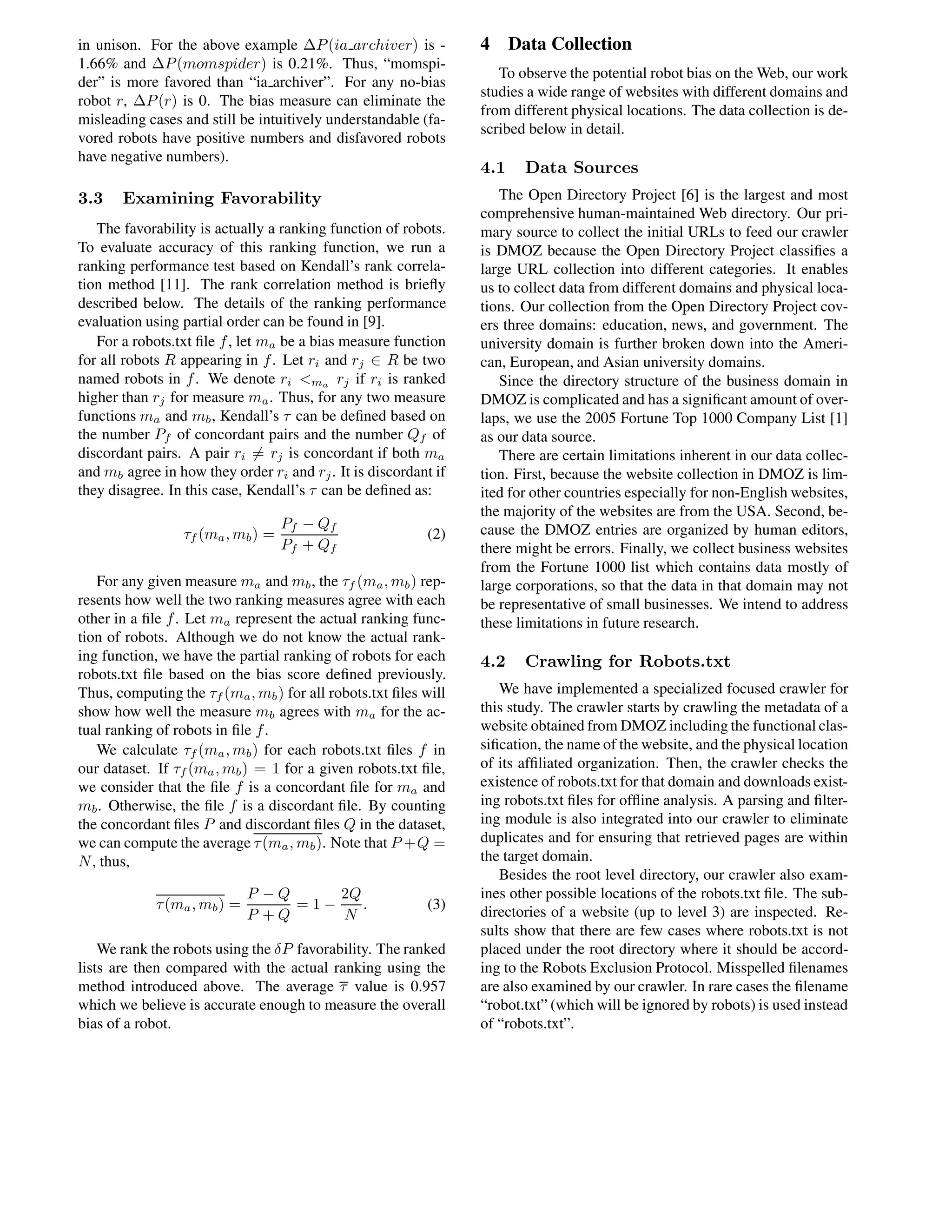 in unison. For the above example ∆P(ia archiver) is -
1.66% and ∆P(momspider) is 0.21%. Thus, “momspi-
der” is more favored than “ia archiver”. For any no-bias
robot r, ∆P(r) is 0. The bias measure can eliminate the
misleading cases and still be intuitively understandable (fa-
vored robots have positive numbers and disfavored robots
have negative numbers).
3.3 Examining Favorability
The favorability is actually a ranking function of robots.
To evaluate accuracy of this ranking function, we run a
ranking performance test based on Kendall’s rank correla-
tion method [11]. The rank correlation method is brieﬂy
described below. The details of the ranking performance
evaluation using partial order can be found in [9].
For a robots.txt ﬁle f, let ma be a bias measure function
for all robots R appearing in f. Let ri and rj ∈ R be two
named robots in f. We denote ri <ma rj if ri is ranked
higher than rj for measure ma. Thus, for any two measure
functions ma and mb, Kendall’s τ can be deﬁned based on
the number Pf of concordant pairs and the number Qf of
discordant pairs. A pair ri = rj is concordant if both ma
and mb agree in how they order ri and rj. It is discordant if
they disagree. In this case, Kendall’s τ can be deﬁned as:
τf (ma, mb) =
Pf − Qf
Pf + Qf
(2)
For any given measure ma and mb, the τf (ma, mb) rep-
resents how well the two ranking measures agree with each
other in a ﬁle f. Let ma represent the actual ranking func-
tion of robots. Although we do not know the actual rank-
ing function, we have the partial ranking of robots for each
robots.txt ﬁle based on the bias score deﬁned previously.
Thus, computing the τf (ma, mb) for all robots.txt ﬁles will
show how well the measure mb agrees with ma for the ac-
tual ranking of robots in ﬁle f.
We calculate τf (ma, mb) for each robots.txt ﬁles f in
our dataset. If τf (ma, mb) = 1 for a given robots.txt ﬁle,
we consider that the ﬁle f is a concordant ﬁle for ma and
mb. Otherwise, the ﬁle f is a discordant ﬁle. By counting
the concordant ﬁles P and discordant ﬁles Q in the dataset,
we can compute the average τ(ma, mb). Note that P +Q =
N, thus,
τ(ma, mb) =
P − Q
P + Q
= 1 −
2Q
N
. (3)
We rank the robots using the δP favorability. The ranked
lists are then compared with the actual ranking using the
method introduced above. The average τ value is 0.957
which we believe is accurate enough to measure the overall
bias of a robot.
4 Data Collection
To observe the potential robot bias on the Web, our work
studies a wide range of websites with different domains and
from different physical locations. The data collection is de-
scribed below in detail.
4.1 Data Sources
The Open Directory Project [6] is the largest and most
comprehensive human-maintained Web directory. Our pri-
mary source to collect the initial URLs to feed our crawler
is DMOZ because the Open Directory Project classiﬁes a
large URL collection into different categories. It enables
us to collect data from different domains and physical loca-
tions. Our collection from the Open Directory Project cov-
ers three domains: education, news, and government. The
university domain is further broken down into the Ameri-
can, European, and Asian university domains.
Since the directory structure of the business domain in
DMOZ is complicated and has a signiﬁcant amount of over-
laps, we use the 2005 Fortune Top 1000 Company List [1]
as our data source.
There are certain limitations inherent in our data collec-
tion. First, because the website collection in DMOZ is lim-
ited for other countries especially for non-English websites,
the majority of the websites are from the USA. Second, be-
cause the DMOZ entries are organized by human editors,
there might be errors. Finally, we collect business websites
from the Fortune 1000 list which contains data mostly of
large corporations, so that the data in that domain may not
be representative of small businesses. We intend to address
these limitations in future research.
4.2 Crawling for Robots.txt
We have implemented a specialized focused crawler for
this study. The crawler starts by crawling the metadata of a
website obtained from DMOZ including the functional clas-
siﬁcation, the name of the website, and the physical location
of its afﬁliated organization. Then, the crawler checks the
existence of robots.txt for that domain and downloads exist-
ing robots.txt ﬁles for ofﬂine analysis. A parsing and ﬁlter-
ing module is also integrated into our crawler to eliminate
duplicates and for ensuring that retrieved pages are within
the target domain.
Besides the root level directory, our crawler also exam-
ines other possible locations of the robots.txt ﬁle. The sub-
directories of a website (up to level 3) are inspected. Re-
sults show that there are few cases where robots.txt is not
placed under the root directory where it should be accord-
ing to the Robots Exclusion Protocol. Misspelled ﬁlenames
are also examined by our crawler. In rare cases the ﬁlename
“robot.txt” (which will be ignored by robots) is used instead
of “robots.txt”.
 
