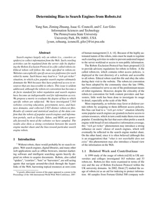 Determining Bias to Search Engines from Robots.txt
Yang Sun, Ziming Zhuang, Isaac G. Councill, and C. Lee Giles
Information Sciences and Technology
The Pennsylvania State University
University Park, PA 16801, USA
{ysun, zzhuang, icouncill, giles}@ist.psu.edu
Abstract
Search engines largely rely on robots (i.e., crawlers or
spiders) to collect information from the Web. Such crawling
activities can be regulated from the server side by deploy-
ing the Robots Exclusion Protocol in a ﬁle called robots.txt.
Ethical robots will follow the rules speciﬁed in robots.txt.
Websites can explicitly specify an access preference for each
robot by name. Such biases may lead to a “rich get richer”
situation, in which a few popular search engines ultimately
dominate the Web because they have preferred access to re-
sources that are inaccessible to others. This issue is seldom
addressed, although the robots.txt convention has become a
de facto standard for robot regulation and search engines
have become an indispensable tool for information access.
We propose a metric to evaluate the degree of bias to which
speciﬁc robots are subjected. We have investigated 7,593
websites covering education, government, news, and busi-
ness domains, and collected 2,925 distinct robots.txt ﬁles.
Results of content and statistical analysis of the data con-
ﬁrm that the robots of popular search engines and informa-
tion portals, such as Google, Yahoo, and MSN, are gener-
ally favored by most of the websites we have sampled. The
results also show a strong correlation between the search
engine market share and the bias toward particular search
engine robots.
1 Introduction
1
Without robots, there would probably be no search en-
gines. Web search engines, digital libraries, and many other
web applications such as ofﬂine browsers, internet market-
ing software and intelligent searching agents heavily de-
pend on robots to acquire documents. Robots, also called
“spiders”, “crawlers”, “bots” or “harvesters”, are self-acting
agents that navigate around-the-clock through the hyper-
links of the Web, harvesting topical resources at zero costs
1A greatly abbreviated version of this paper appeared as a poster in the
Proceedings of the 16th International World Wide Web Conference, 2007.
of human management [3, 4, 14]. Because of the highly au-
tomated nature of the robots, rules must be made to regulate
such crawling activities in order to prevent undesired impact
to the server workload or access to non-public information.
The Robots Exclusion Protocol has been proposed [12]
to provide advisory regulations for robots to follow. A ﬁle
called robots.txt, which contains robot access policies, is
deployed at the root directory of a website and accessible
to all robots. Ethical robots read this ﬁle and obey the rules
during their visit to the website. The robots.txt convention
has been adopted by the community since the late 1990s,
and has continued to serve as one of the predominant means
of robot regulation. However, despite the criticality of the
robots.txt convention for both content providers and har-
vesters, little work has been done to investigate its usage
in detail, especially at the scale of the Web.
More importantly, as websites may favor or disfavor cer-
tain robots by assigning to them different access policies,
this bias can lead to a “rich get richer” situation whereby
some popular search engines are granted exclusive access to
certain resources, which in turn could make them even more
popular. Considering the fact that users often prefer a search
engine with broad (if not exhaustive) information coverage,
this “rich get richer” phenomenon may introduce a strong
inﬂuence on users’ choice of search engines, which will
eventually be reﬂected in the search engine market share.
On the other hand, since it is often believed (although this
is an exaggeration) that “what is not searchable does not
exist,” this phenomenon may also introduce a biased view
of the information on the Web.
1.1 Related Work and Contributions
A 1999 study of the usage of robots.txt[10] in UK uni-
versities and colleges investigated 163 websites and 53
robots.txt. Robots.txt ﬁles were examined in terms of ﬁle
size and the use of Robots Exclusion Protocol within the
UK university domains. In 2002, Drott [7] studied the us-
age of robots.txt as an aid for indexing to protect informa-
tion. 60 samples from Fortune Global 500 company web-
 