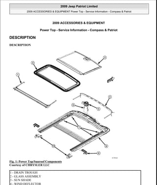 2009 ACCESSORIES & EQUIPMENT
Power Top - Service Information - Compass & Patriot
DESCRIPTION
DESCRIPTION
Fig. 1: Power Top/Sunroof Components
Courtesy of CHRYSLER LLC
1 - DRAIN TROUGH
2 - GLASS ASSEMBLY
3 - SUN SHADE
4 - WIND DEFLECTOR
2009 Jeep Patriot Limited
2009 ACCESSORIES & EQUIPMENT Power Top - Service Information - Compass & Patriot
2009 Jeep Patriot Limited
2009 ACCESSORIES & EQUIPMENT Power Top - Service Information - Compass & Patriot
a
Saturday, September 08, 2012 12:35:58 PM Page 1 © 2006 Mitchell Repair Information Company, LLC.
a
Saturday, September 08, 2012 12:36:06 PM Page 1 © 2006 Mitchell Repair Information Company, LLC.
 