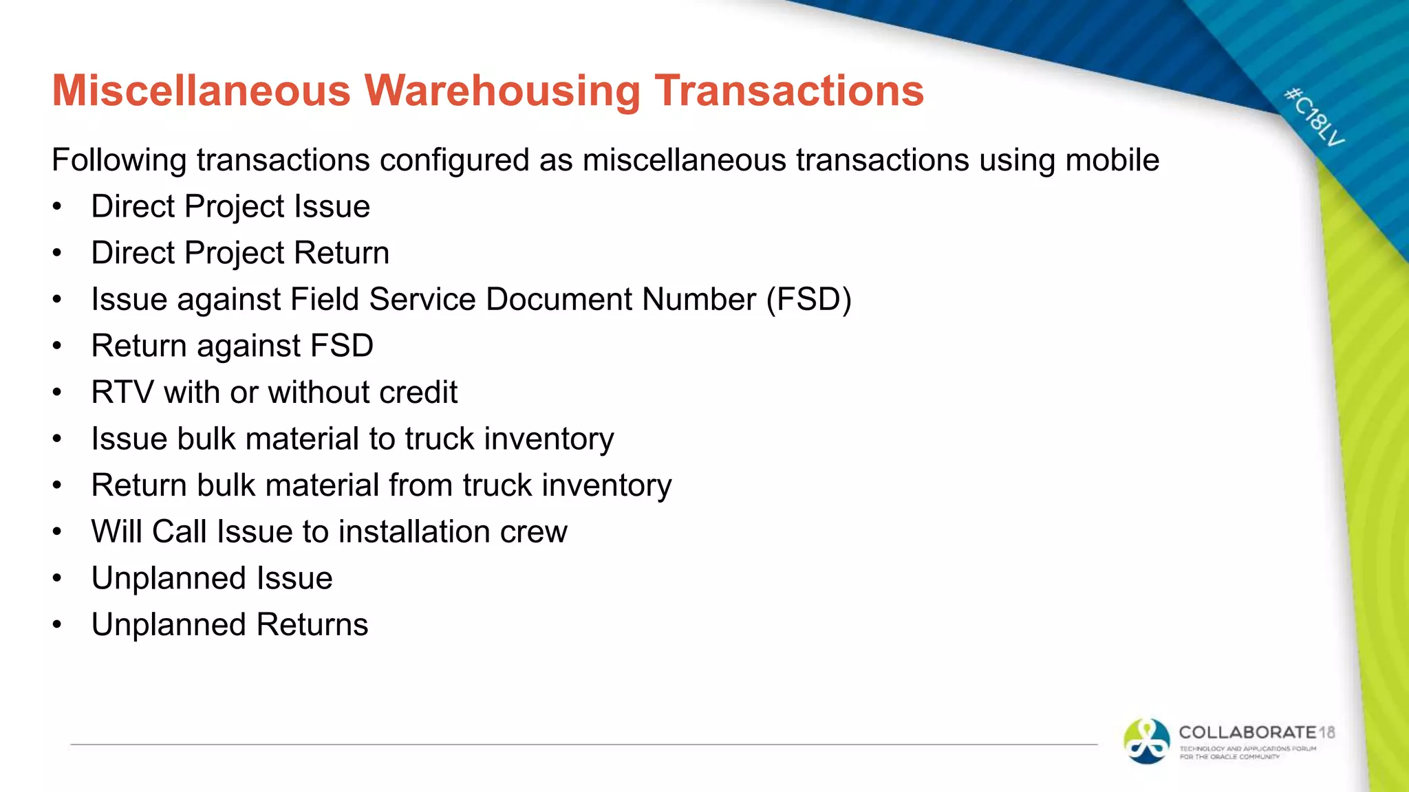 Miscellaneous Warehousing Transactions
Following transactions configured as miscellaneous transactions using mobile
• Direct Project Issue
• Direct Project Return
• Issue against Field Service Document Number (FSD)
• Return against FSD
• RTV with or without credit
• Issue bulk material to truck inventory
• Return bulk material from truck inventory
• Will Call Issue to installation crew
• Unplanned Issue
• Unplanned Returns
 