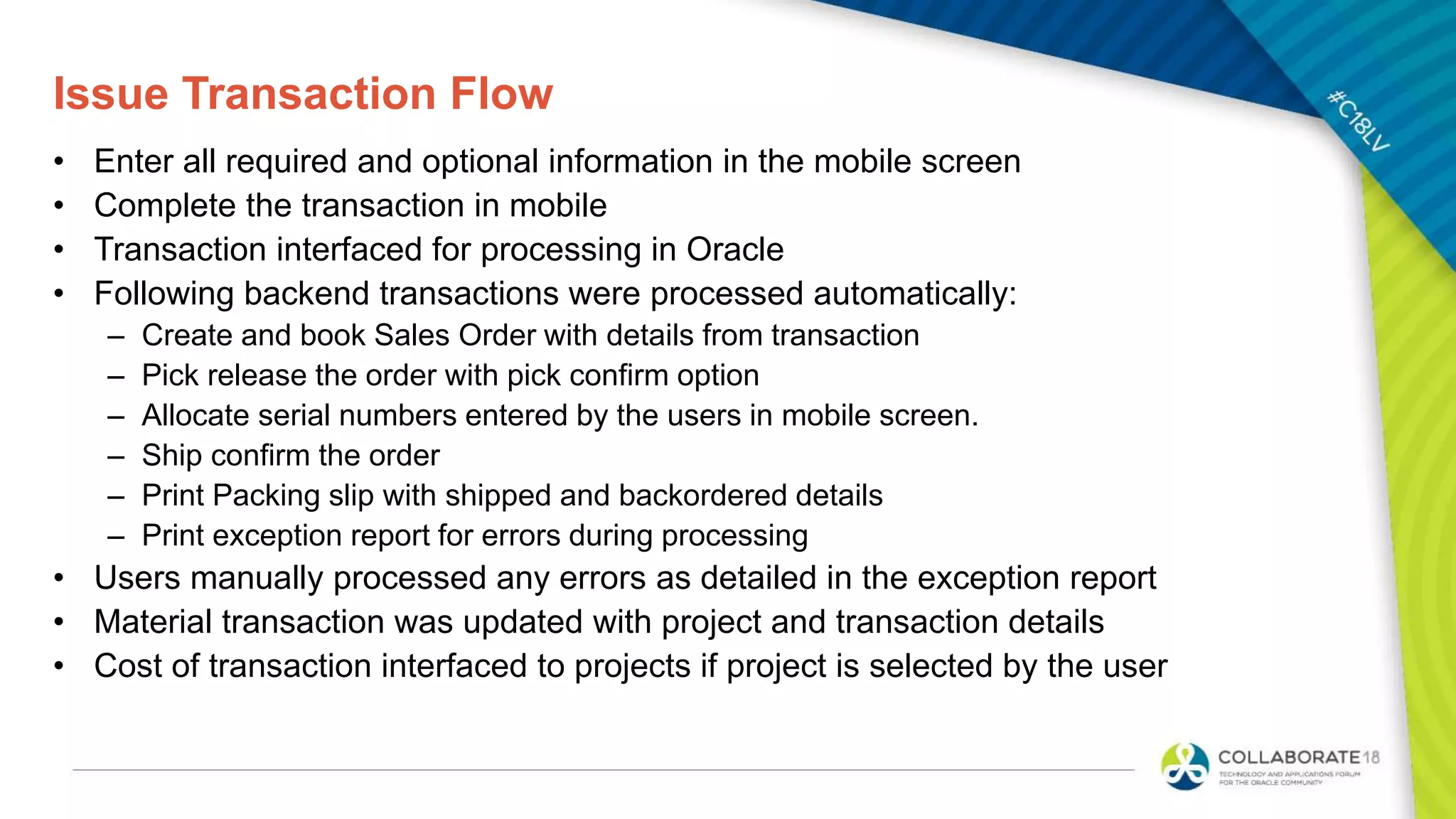 Issue Transaction Flow
• Enter all required and optional information in the mobile screen
• Complete the transaction in mobile
• Transaction interfaced for processing in Oracle
• Following backend transactions were processed automatically:
– Create and book Sales Order with details from transaction
– Pick release the order with pick confirm option
– Allocate serial numbers entered by the users in mobile screen.
– Ship confirm the order
– Print Packing slip with shipped and backordered details
– Print exception report for errors during processing
• Users manually processed any errors as detailed in the exception report
• Material transaction was updated with project and transaction details
• Cost of transaction interfaced to projects if project is selected by the user
 