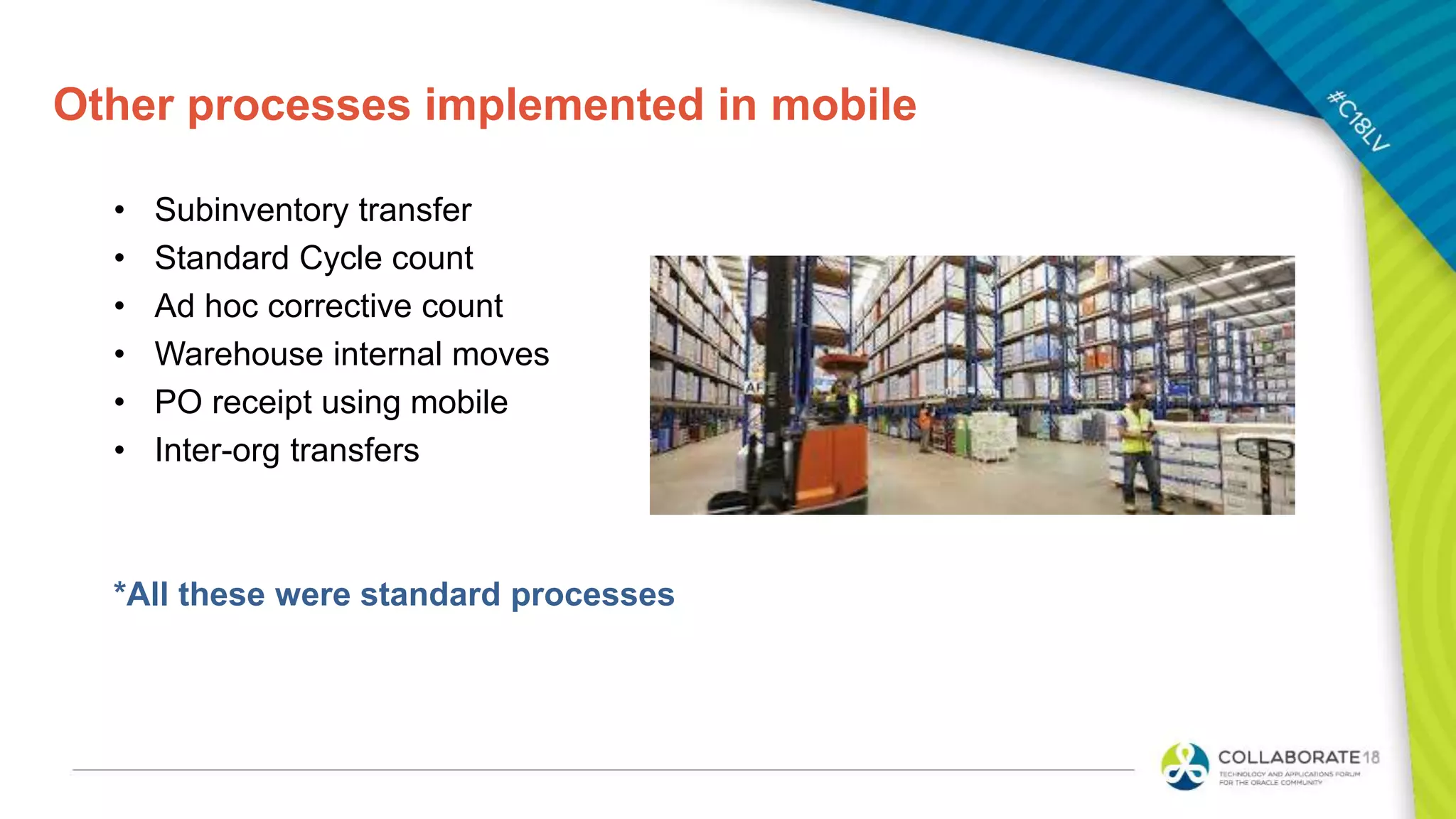 Other processes implemented in mobile
• Subinventory transfer
• Standard Cycle count
• Ad hoc corrective count
• Warehouse internal moves
• PO receipt using mobile
• Inter-org transfers
*All these were standard processes
 