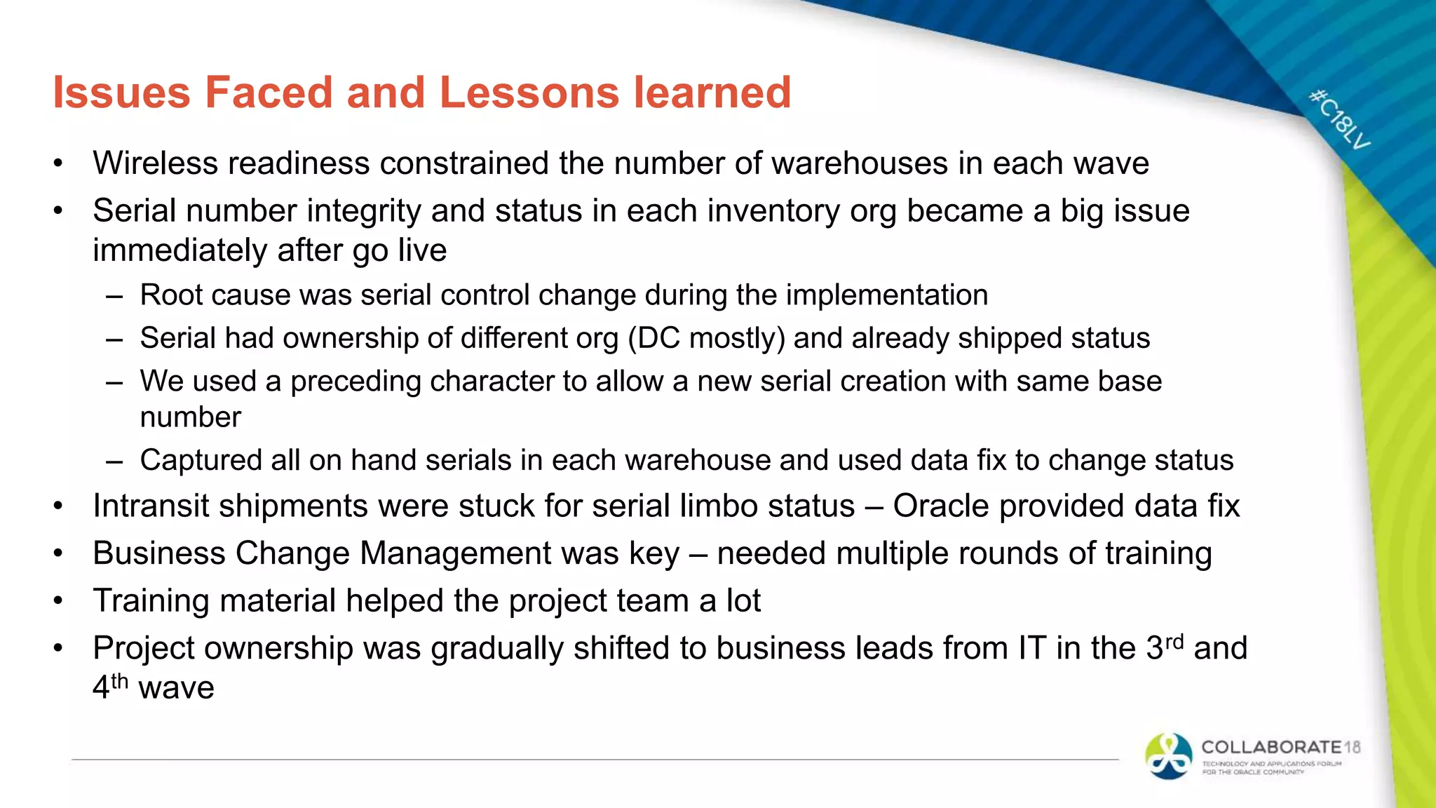 Issues Faced and Lessons learned
• Wireless readiness constrained the number of warehouses in each wave
• Serial number integrity and status in each inventory org became a big issue
immediately after go live
– Root cause was serial control change during the implementation
– Serial had ownership of different org (DC mostly) and already shipped status
– We used a preceding character to allow a new serial creation with same base
number
– Captured all on hand serials in each warehouse and used data fix to change status
• Intransit shipments were stuck for serial limbo status – Oracle provided data fix
• Business Change Management was key – needed multiple rounds of training
• Training material helped the project team a lot
• Project ownership was gradually shifted to business leads from IT in the 3rd and
4th wave
 