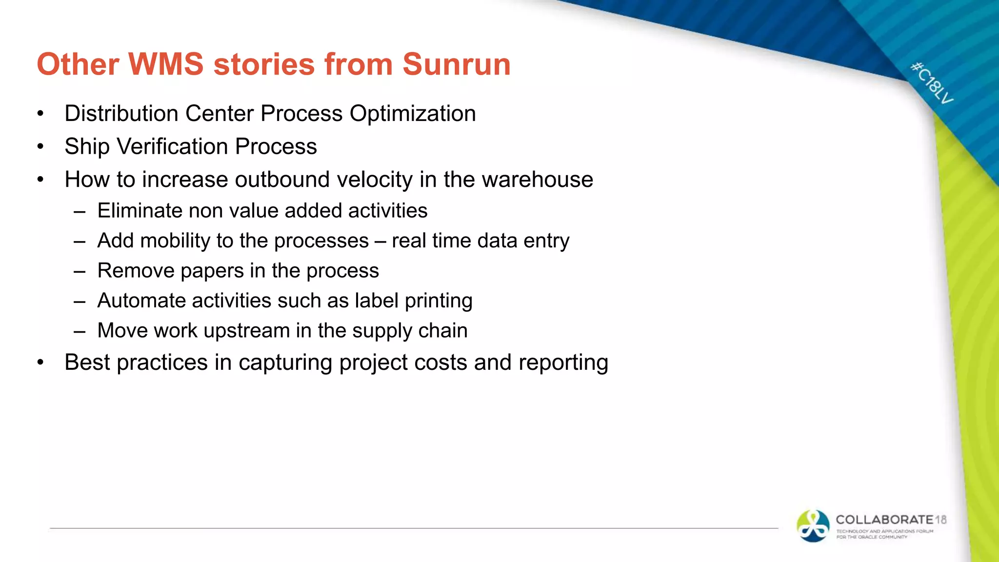 Other WMS stories from Sunrun
• Distribution Center Process Optimization
• Ship Verification Process
• How to increase outbound velocity in the warehouse
– Eliminate non value added activities
– Add mobility to the processes – real time data entry
– Remove papers in the process
– Automate activities such as label printing
– Move work upstream in the supply chain
• Best practices in capturing project costs and reporting
 