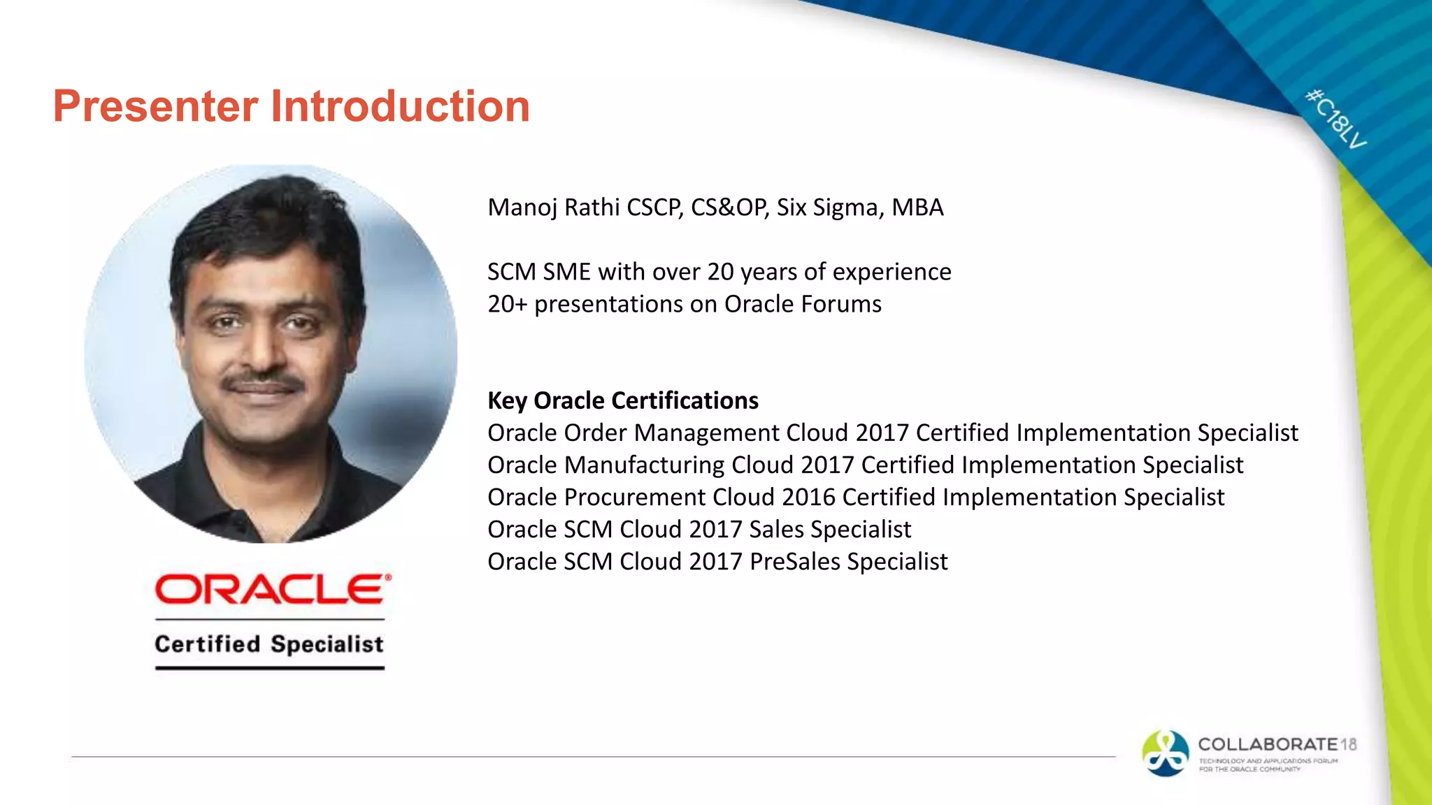 Presenter Introduction
Manoj Rathi CSCP, CS&OP, Six Sigma, MBA
SCM SME with over 20 years of experience
20+ presentations on Oracle Forums
Key Oracle Certifications
Oracle Order Management Cloud 2017 Certified Implementation Specialist
Oracle Manufacturing Cloud 2017 Certified Implementation Specialist
Oracle Procurement Cloud 2016 Certified Implementation Specialist
Oracle SCM Cloud 2017 Sales Specialist
Oracle SCM Cloud 2017 PreSales Specialist
 