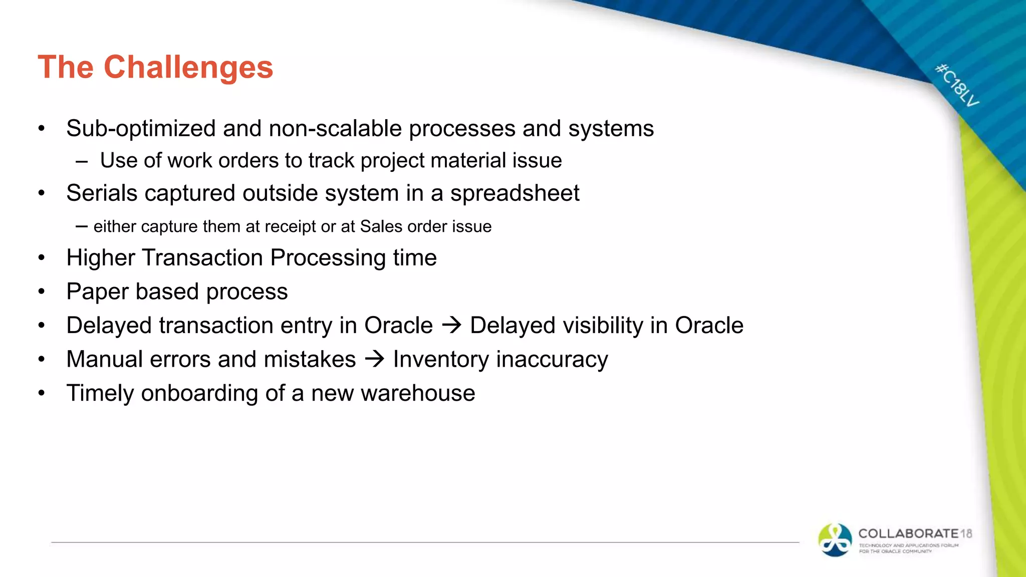 The Challenges
• Sub-optimized and non-scalable processes and systems
– Use of work orders to track project material issue
• Serials captured outside system in a spreadsheet
– either capture them at receipt or at Sales order issue
• Higher Transaction Processing time
• Paper based process
• Delayed transaction entry in Oracle  Delayed visibility in Oracle
• Manual errors and mistakes  Inventory inaccuracy
• Timely onboarding of a new warehouse
 
