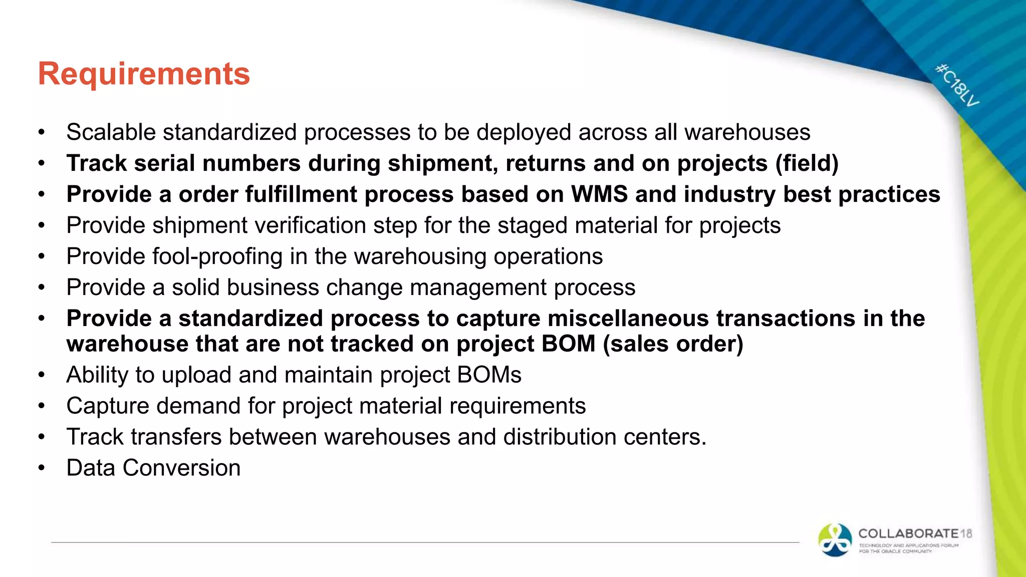 Requirements
• Scalable standardized processes to be deployed across all warehouses
• Track serial numbers during shipment, returns and on projects (field)
• Provide a order fulfillment process based on WMS and industry best practices
• Provide shipment verification step for the staged material for projects
• Provide fool-proofing in the warehousing operations
• Provide a solid business change management process
• Provide a standardized process to capture miscellaneous transactions in the
warehouse that are not tracked on project BOM (sales order)
• Ability to upload and maintain project BOMs
• Capture demand for project material requirements
• Track transfers between warehouses and distribution centers.
• Data Conversion
 