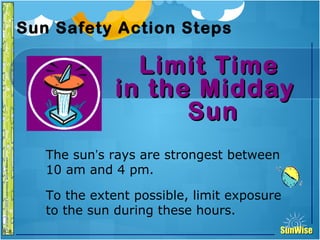 SunWiseSunWise
JA
6-8
Sun Safety Action Steps
Limit TimeLimit Time
in the Middayin the Midday
SunSun
16
Introduction
The sun’s rays are strongest between
10 am and 4 pm.
To the extent possible, limit exposure
to the sun during these hours.
 